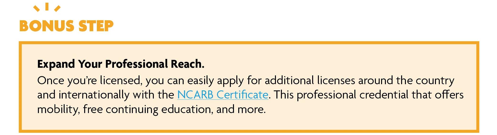 Bonus step: Expand your professional reach. Once you’re licensed, you can easily apply for additional licenses around the country and internationally with the NCARB Certificate. This professional credential offers mobility, free continuing education, and more.